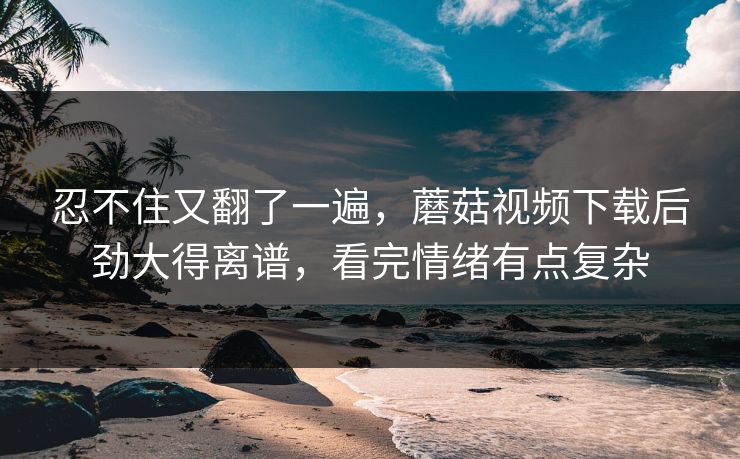 忍不住又翻了一遍,蘑菇视频下载后劲大得离谱,看完情绪有点复杂 忍不住又翻了一遍,蘑菇视频下载后劲大得离谱,看完情绪有点复杂