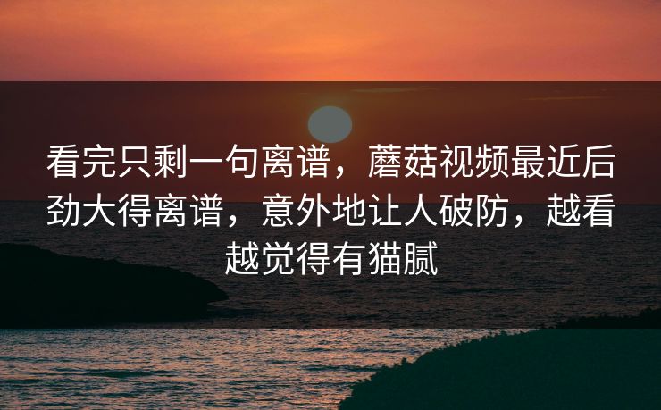 看完只剩一句离谱,蘑菇视频最近后劲大得离谱,意外地让人破防,越看越觉得有猫腻 看完只剩一句离谱,蘑菇视频最近后劲大得离谱,意外地让人破防,越看越觉得有猫腻