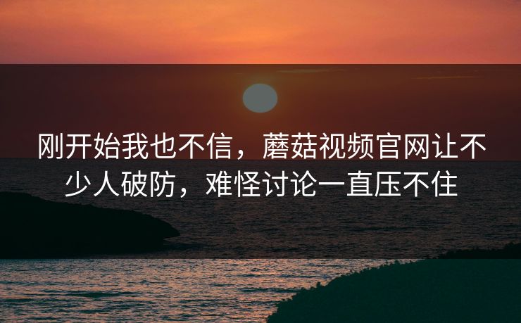 刚开始我也不信，蘑菇视频官网让不少人破防，难怪讨论一直压不住