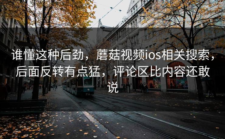 谁懂这种后劲,蘑菇视频ios相关搜索,后面反转有点猛,评论区比内容还敢说 谁懂这种后劲,蘑菇视频ios相关搜索,后面反转有点猛,评论区比内容还敢说