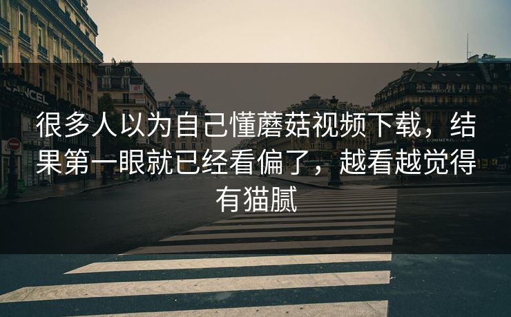 很多人以为自己懂蘑菇视频下载,结果第一眼就已经看偏了,越看越觉得有猫腻 很多人以为自己懂蘑菇视频下载,结果第一眼就已经看偏了,越看越觉得有猫腻