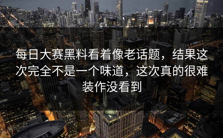 每日大赛黑料看着像老话题，结果这次完全不是一个味道，这次真的很难装作没看到
