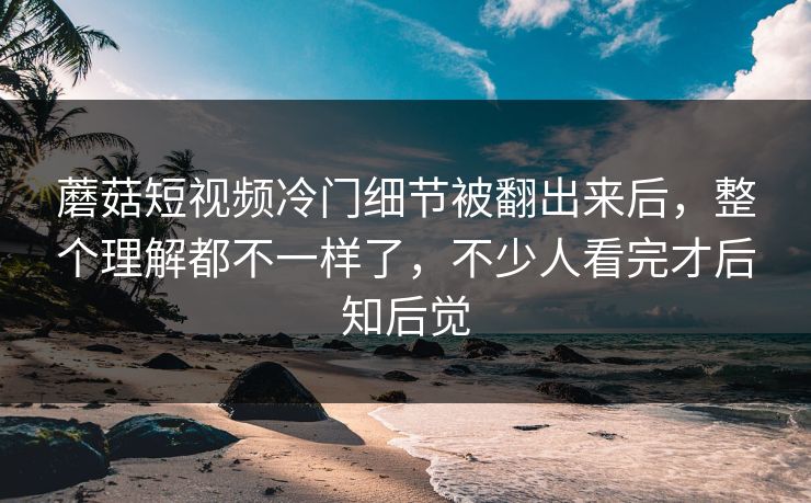 蘑菇短视频冷门细节被翻出来后,整个理解都不一样了,不少人看完才后知后觉 蘑菇短视频冷门细节被翻出来后,整个理解都不一样了,不少人看完才后知后觉