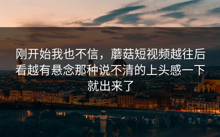 刚开始我也不信,蘑菇短视频越往后看越有悬念那种说不清的上头感一下就出来了 刚开始我也不信,蘑菇短视频越往后看越有悬念那种说不清的上头感一下就出来了