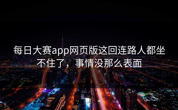 每日大赛app网页版这回连路人都坐不住了,事情没那么表面 每日大赛app网页版这回连路人都坐不住了,事情没那么表面