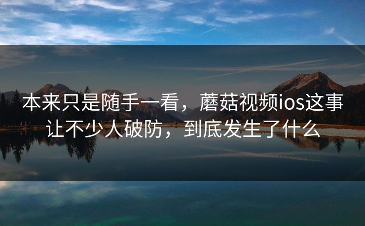本来只是随手一看,蘑菇视频ios这事让不少人破防,到底发生了什么 本来只是随手一看,蘑菇视频ios这事让不少人破防,到底发生了什么