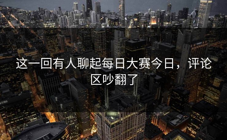 这一回有人聊起每日大赛今日,评论区吵翻了 这一回有人聊起每日大赛今日,评论区吵翻了