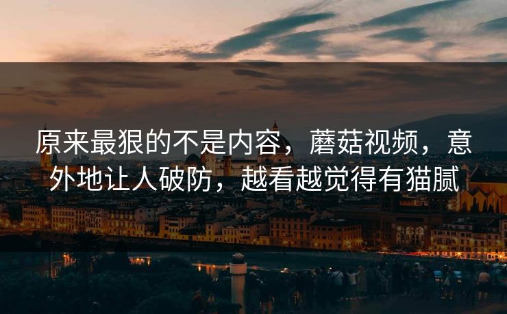 原来最狠的不是内容，蘑菇视频，意外地让人破防，越看越觉得有猫腻