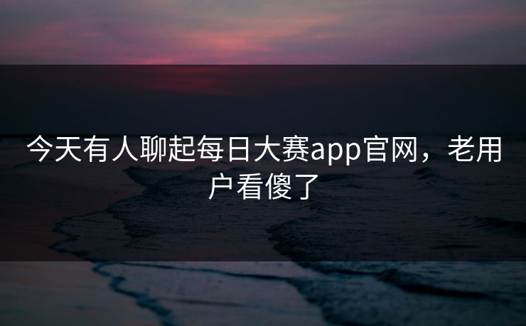今天有人聊起每日大赛app官网，老用户看傻了