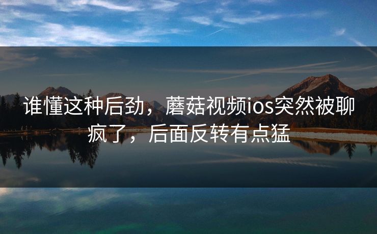 谁懂这种后劲,蘑菇视频ios突然被聊疯了,后面反转有点猛 谁懂这种后劲,蘑菇视频ios突然被聊疯了,后面反转有点猛