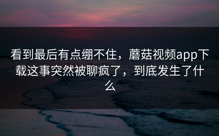 看到最后有点绷不住，蘑菇视频app下载这事突然被聊疯了，到底发生了什么