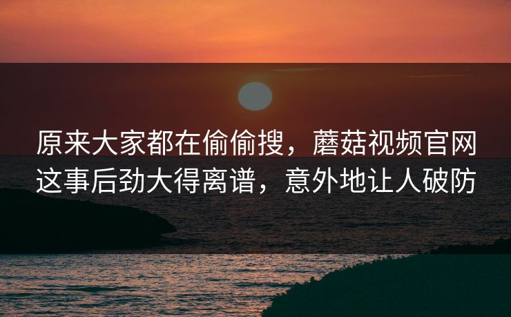 原来大家都在偷偷搜，蘑菇视频官网这事后劲大得离谱，意外地让人破防