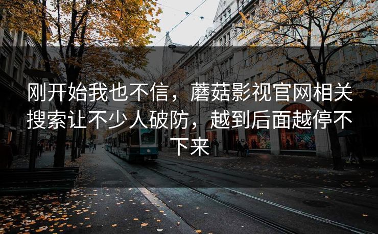 刚开始我也不信,蘑菇影视官网相关搜索让不少人破防,越到后面越停不下来 刚开始我也不信,蘑菇影视官网相关搜索让不少人破防,越到后面越停不下来