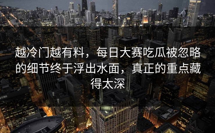 越冷门越有料,每日大赛吃瓜被忽略的细节终于浮出水面,真正的重点藏得太深 越冷门越有料,每日大赛吃瓜被忽略的细节终于浮出水面,真正的重点藏得太深