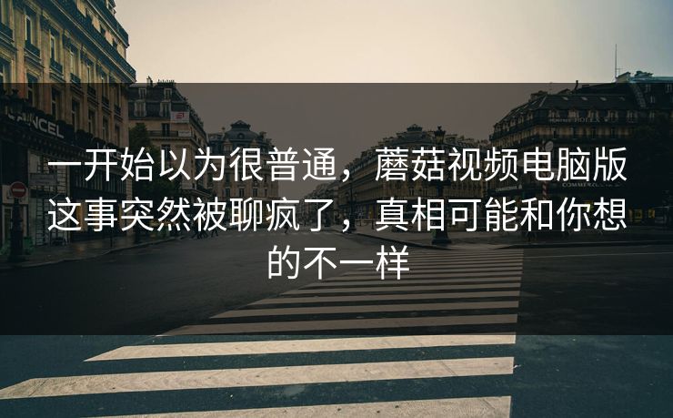 一开始以为很普通,蘑菇视频电脑版这事突然被聊疯了,真相可能和你想的不一样 一开始以为很普通,蘑菇视频电脑版这事突然被聊疯了,真相可能和你想的不一样