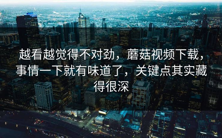 越看越觉得不对劲,蘑菇视频下载,事情一下就有味道了,关键点其实藏得很深 越看越觉得不对劲,蘑菇视频下载,事情一下就有味道了,关键点其实藏得很深