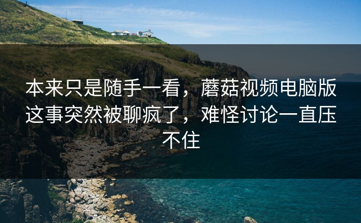 本来只是随手一看，蘑菇视频电脑版这事突然被聊疯了，难怪讨论一直压不住