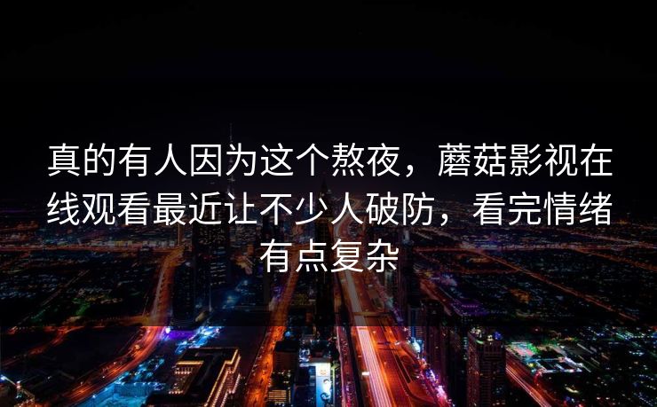 真的有人因为这个熬夜，蘑菇影视在线观看最近让不少人破防，看完情绪有点复杂