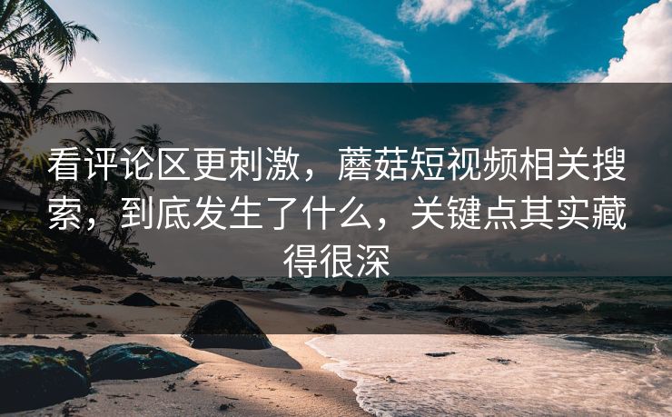 看评论区更刺激,蘑菇短视频相关搜索,到底发生了什么,关键点其实藏得很深 看评论区更刺激,蘑菇短视频相关搜索,到底发生了什么,关键点其实藏得很深