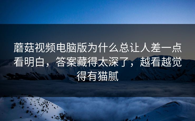 蘑菇视频电脑版为什么总让人差一点看明白,答案藏得太深了,越看越觉得有猫腻 蘑菇视频电脑版为什么总让人差一点看明白,答案藏得太深了,越看越觉得有猫腻
