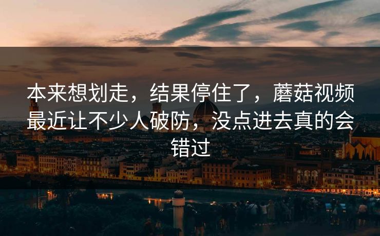 本来想划走,结果停住了,蘑菇视频最近让不少人破防,没点进去真的会错过 本来想划走,结果停住了,蘑菇视频最近让不少人破防,没点进去真的会错过