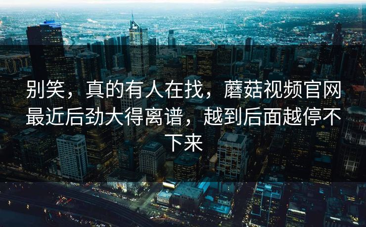 别笑，真的有人在找，蘑菇视频官网最近后劲大得离谱，越到后面越停不下来